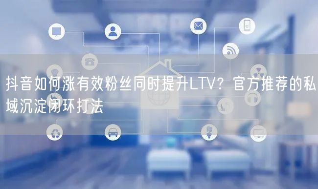 抖音如何涨有效粉丝同时提升LTV？官方推荐的私域沉淀闭环打法