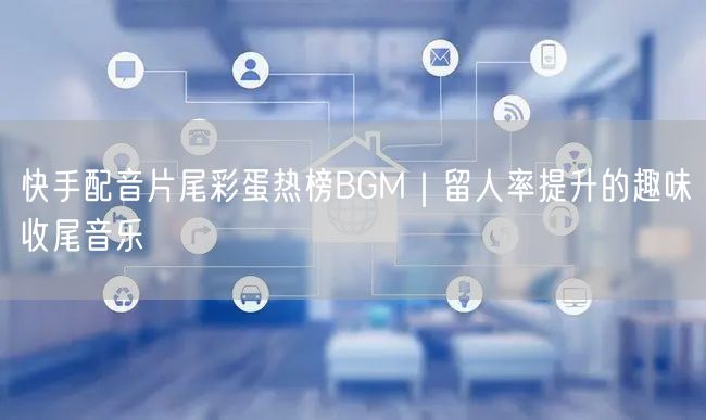 快手配音片尾彩蛋热榜BGM｜留人率提升的趣味收尾音乐