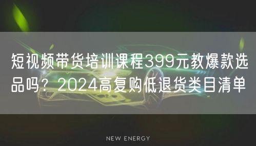 短视频带货培训课程399元教爆款选品吗？2024高复购低退货类目清单
