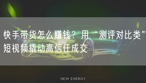 快手带货怎么赚钱？用“测评对比类”短视频撬动高信任成交