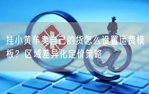 挂小黄车卖自己的货怎么设置运费模板？区域差异化定价策略