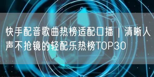 快手配音歌曲热榜适配口播｜清晰人声不抢镜的轻配乐热榜TOP30