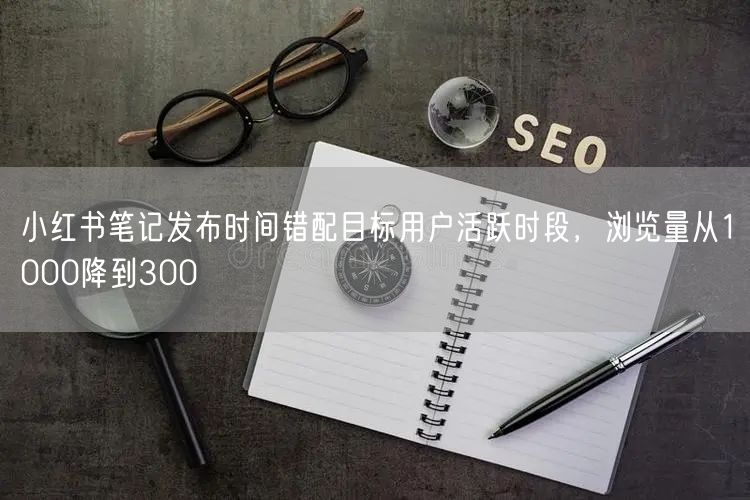 小红书笔记发布时间错配目标用户活跃时段，浏览量从1000降到300