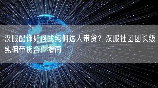 汉服配饰如何找纯佣达人带货？汉服社团团长级纯佣带货合作指南