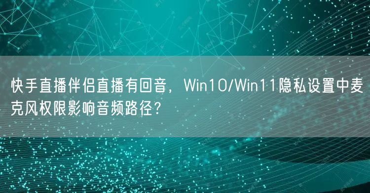 快手直播伴侣直播有回音，Win10/Win11隐私设置中麦克风权限影响音频路径？
