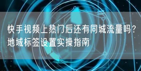 快手视频上热门后还有同城流量吗？地域标签设置实操指南