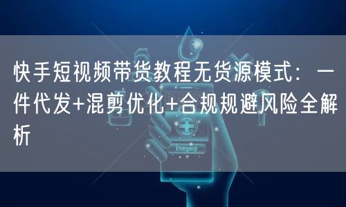 快手短视频带货教程无货源模式：一件代发+混剪优化+合规规避风险全解析