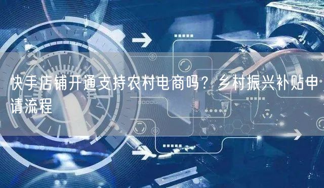 快手店铺开通支持农村电商吗？乡村振兴补贴申请流程