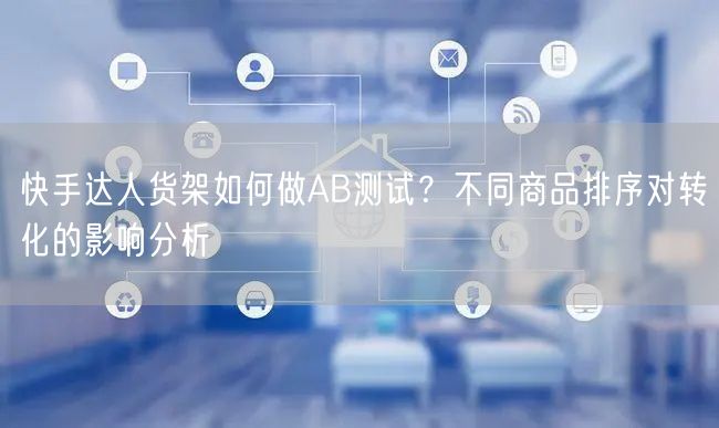 快手达人货架如何做AB测试？不同商品排序对转化的影响分析