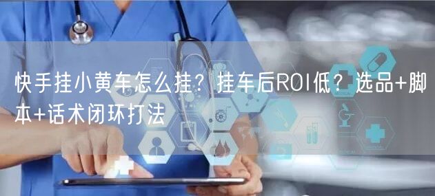 快手挂小黄车怎么挂？挂车后ROI低？选品+脚本+话术闭环打法
