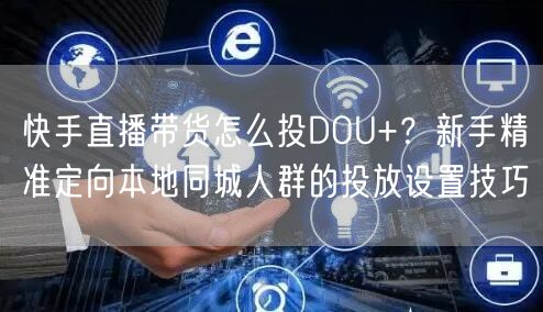 快手直播带货怎么投DOU+？新手精准定向本地同城人群的投放设置技巧