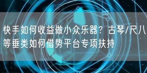 快手如何收益做小众乐器？古琴/尺八等垂类如何借势平台专项扶持