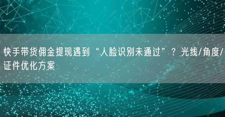 快手带货佣金提现遇到“人脸识别未通过”？光线/角度/证件优化方案