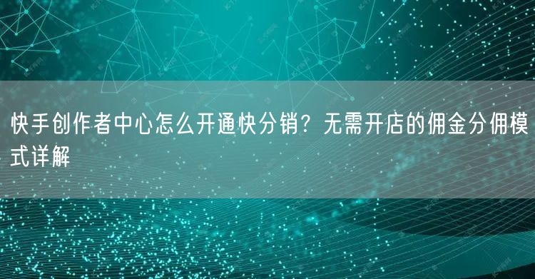 快手创作者中心怎么开通快分销？无需开店的佣金分佣模式详解