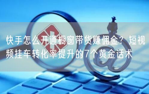 快手怎么开通橱窗带货赚佣金？短视频挂车转化率提升的7个黄金话术