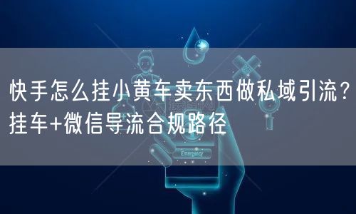 快手怎么挂小黄车卖东西做私域引流？挂车+微信导流合规路径