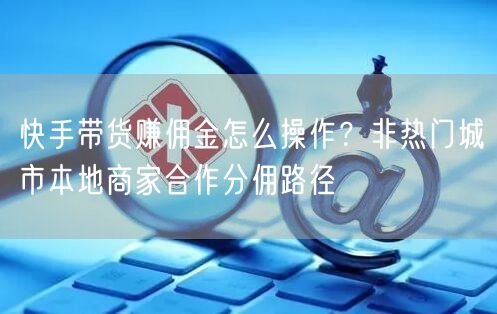快手带货赚佣金怎么操作？非热门城市本地商家合作分佣路径