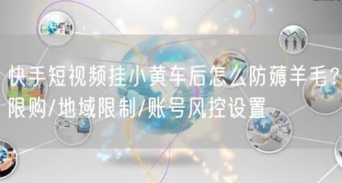 快手短视频挂小黄车后怎么防薅羊毛？限购/地域限制/账号风控设置