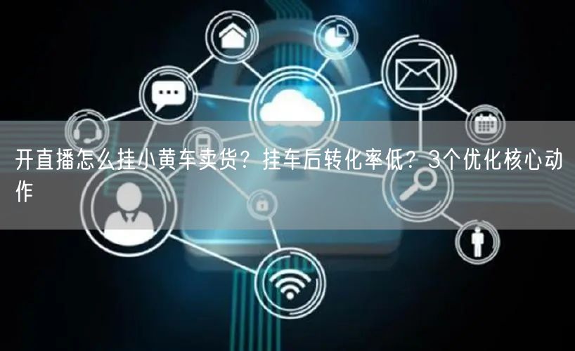 开直播怎么挂小黄车卖货？挂车后转化率低？3个优化核心动作