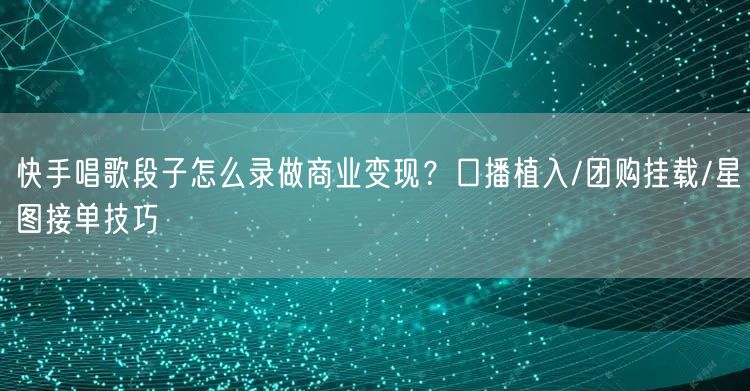 快手唱歌段子怎么录做商业变现？口播植入/团购挂载/星图接单技巧