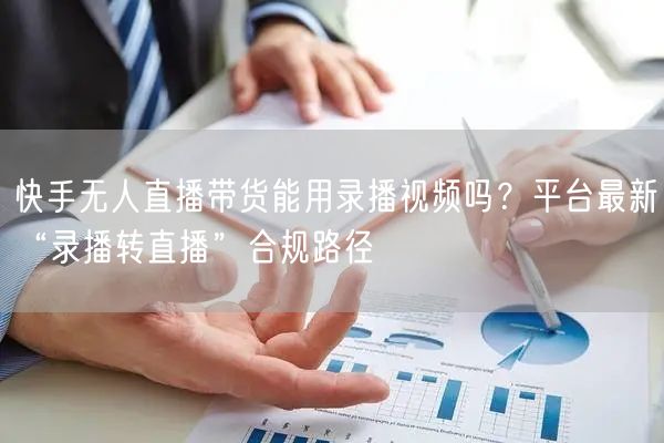 快手无人直播带货能用录播视频吗？平台最新“录播转直播”合规路径