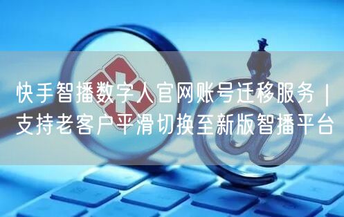 快手智播数字人官网账号迁移服务｜支持老客户平滑切换至新版智播平台