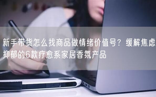 新手带货怎么找商品做情绪价值号？缓解焦虑抑郁的6款疗愈系家居香氛产品