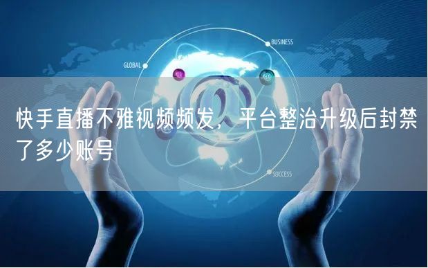 快手直播不雅视频频发，平台整治升级后封禁了多少账号