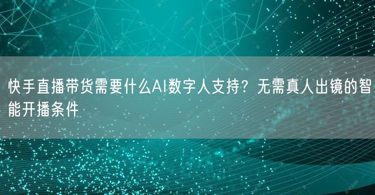 快手直播带货需要什么AI数字人支持？无需真人出镜的智能开播条件