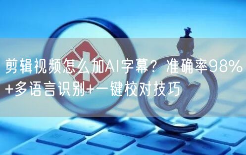 剪辑视频怎么加AI字幕？准确率98%+多语言识别+一键校对技巧