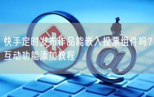 快手定时发布作品能嵌入投票组件吗？互动功能添加教程