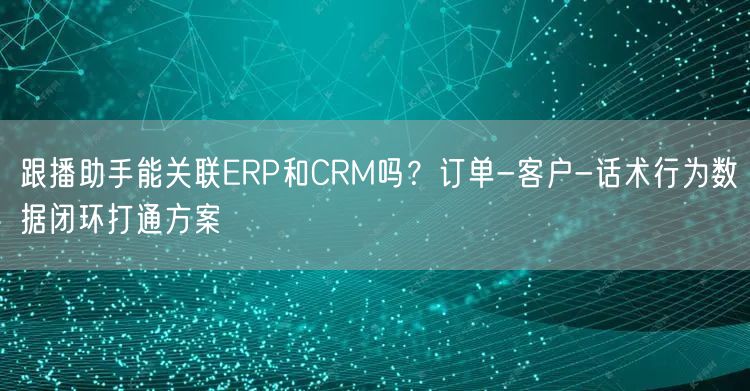 跟播助手能关联ERP和CRM吗？订单-客户-话术行为数据闭环打通方案