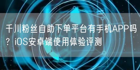 千川粉丝自助下单平台有手机APP吗？iOS安卓端使用体验评测