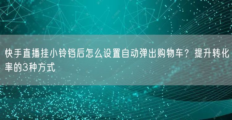 快手直播挂小铃铛后怎么设置自动弹出购物车？提升转化率的3种方式