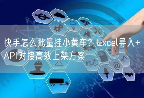 快手怎么批量挂小黄车？Excel导入+API对接高效上架方案