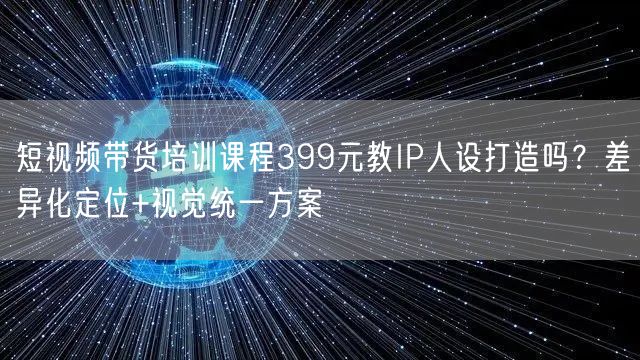 短视频带货培训课程399元教IP人设打造吗？差异化定位+视觉统一方案