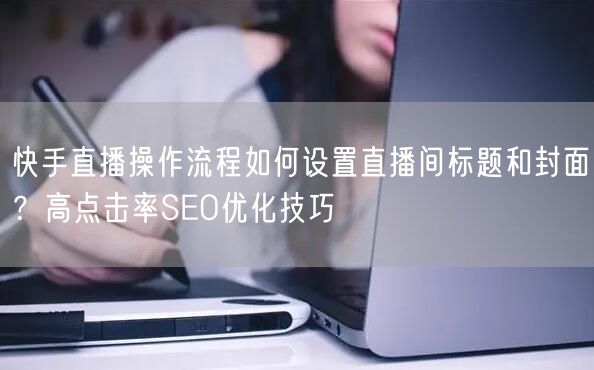 快手直播操作流程如何设置直播间标题和封面？高点击率SEO优化技巧