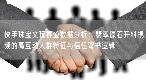 快手珠宝文玩赛道数据分析：翡翠原石开料视频的高互动人群特征与信任背书逻辑