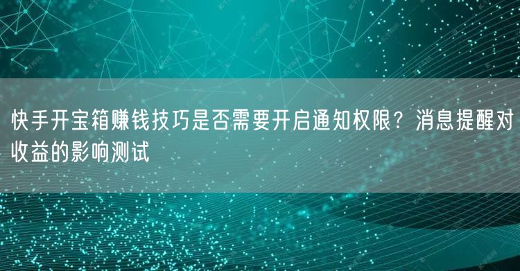 快手开宝箱赚钱技巧是否需要开启通知权限？消息提醒对收益的影响测试