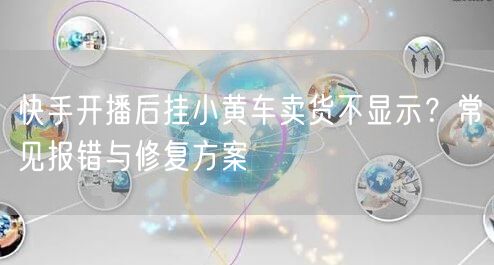 快手开播后挂小黄车卖货不显示？常见报错与修复方案