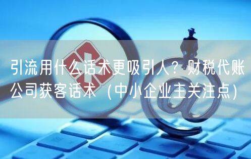 引流用什么话术更吸引人？财税代账公司获客话术（中小企业主关注点）