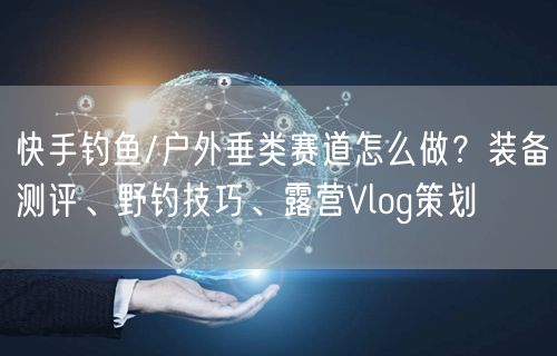 快手钓鱼/户外垂类赛道怎么做？装备测评、野钓技巧、露营Vlog策划