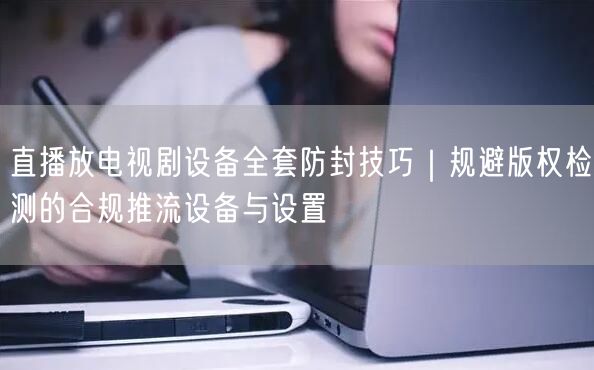 直播放电视剧设备全套防封技巧｜规避版权检测的合规推流设备与设置