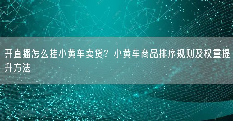 开直播怎么挂小黄车卖货？小黄车商品排序规则及权重提升方法