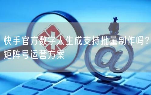快手官方数字人生成支持批量制作吗？矩阵号运营方案