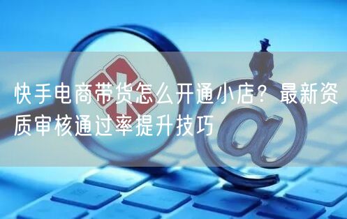 快手电商带货怎么开通小店？最新资质审核通过率提升技巧