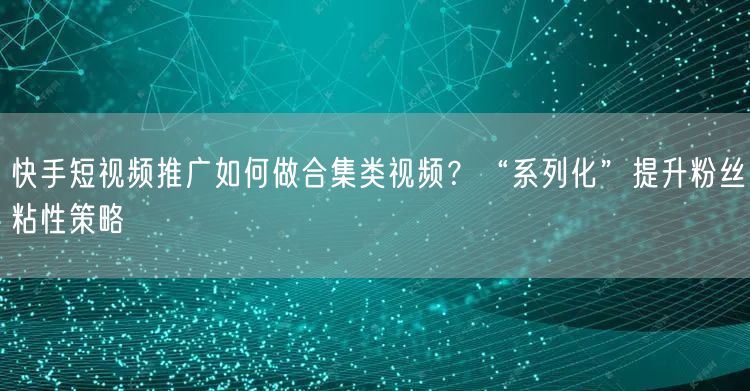 快手短视频推广如何做合集类视频？“系列化”提升粉丝粘性策略