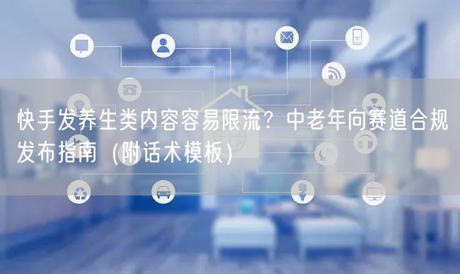 快手发养生类内容容易限流？中老年向赛道合规发布指南（附话术模板）