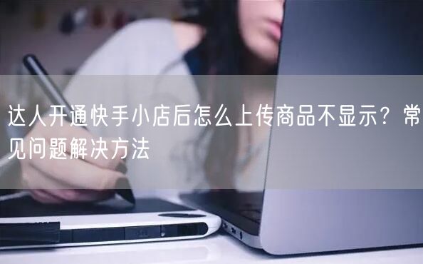 达人开通快手小店后怎么上传商品不显示？常见问题解决方法
