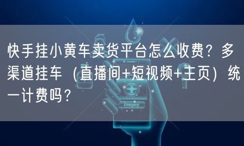 快手挂小黄车卖货平台怎么收费？多渠道挂车（直播间+短视频+主页）统一计费吗？